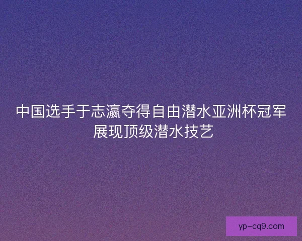 中国选手于志瀛夺得自由潜水亚洲杯冠军 展现顶级潜水技艺