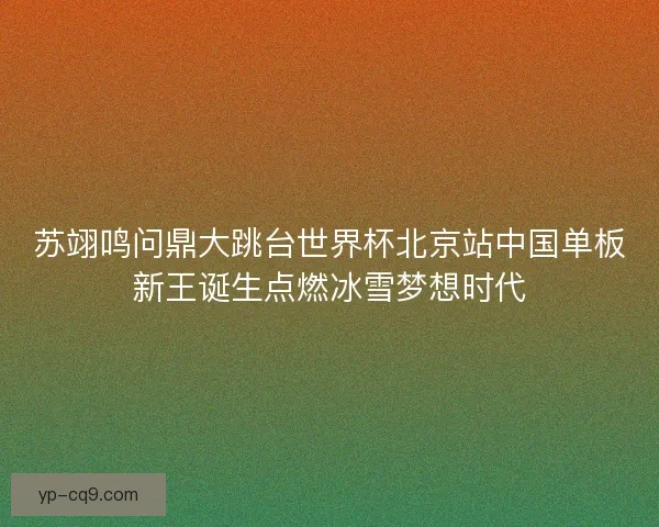苏翊鸣问鼎大跳台世界杯北京站中国单板新王诞生点燃冰雪梦想时代