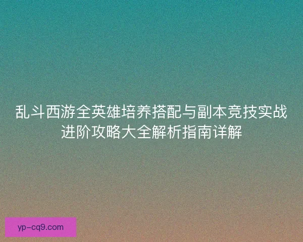 乱斗西游全英雄培养搭配与副本竞技实战进阶攻略大全解析指南详解
