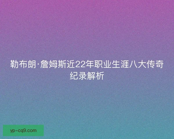 勒布朗·詹姆斯近22年职业生涯八大传奇纪录解析