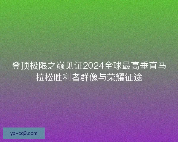 登顶极限之巅见证2024全球最高垂直马拉松胜利者群像与荣耀征途