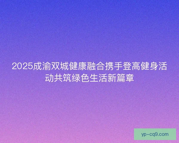 2025成渝双城健康融合携手登高健身活动共筑绿色生活新篇章 2025成渝双城健康融合携手登高健身活动共筑绿色生活新篇章