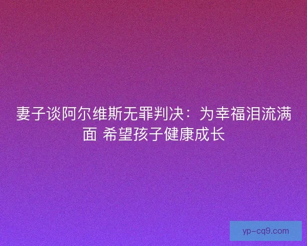 妻子谈阿尔维斯无罪判决：为幸福泪流满面 希望孩子健康成长