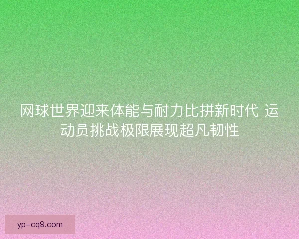 网球世界迎来体能与耐力比拼新时代 运动员挑战极限展现超凡韧性